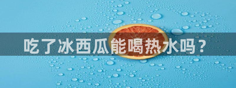 吃瓜吃瓜：吃了冰西瓜能喝热水吗？