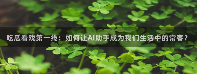 1吃瓜:吃瓜看戏第一线:如何让AI助手成为我们生活中的常客?