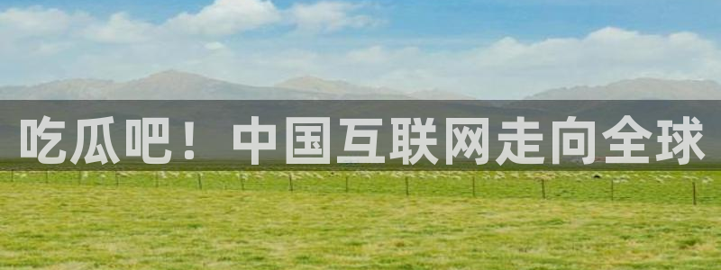 51吃瓜在线今日吃瓜：吃瓜吧！中国互联网走向全球